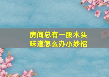 房间总有一股木头味道怎么办小妙招