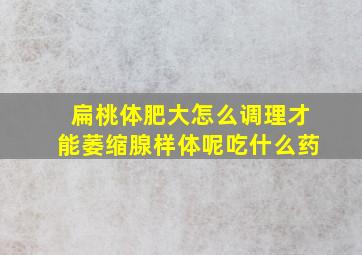 扁桃体肥大怎么调理才能萎缩腺样体呢吃什么药