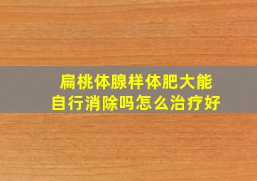 扁桃体腺样体肥大能自行消除吗怎么治疗好