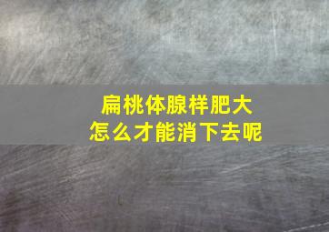 扁桃体腺样肥大怎么才能消下去呢