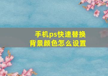 手机ps快速替换背景颜色怎么设置