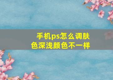 手机ps怎么调肤色深浅颜色不一样