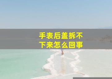 手表后盖拆不下来怎么回事