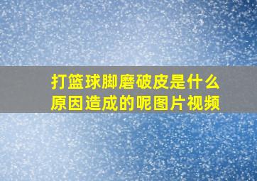 打篮球脚磨破皮是什么原因造成的呢图片视频