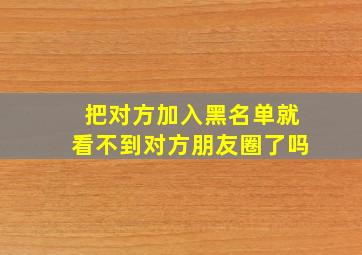 把对方加入黑名单就看不到对方朋友圈了吗