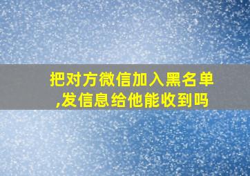 把对方微信加入黑名单,发信息给他能收到吗