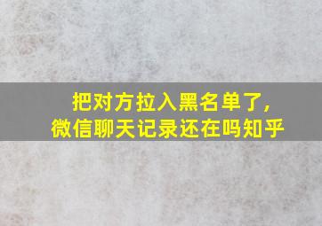 把对方拉入黑名单了,微信聊天记录还在吗知乎