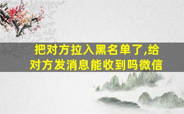 把对方拉入黑名单了,给对方发消息能收到吗微信