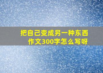 把自己变成另一种东西作文300字怎么写呀