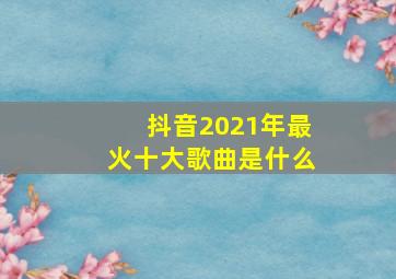 抖音2021年最火十大歌曲是什么