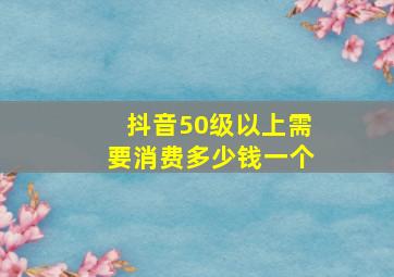 抖音50级以上需要消费多少钱一个