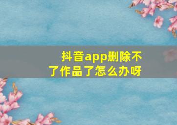 抖音app删除不了作品了怎么办呀