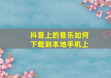 抖音上的音乐如何下载到本地手机上