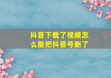 抖音下载了视频怎么能把抖音号删了