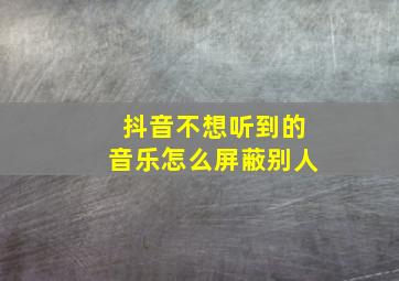 抖音不想听到的音乐怎么屏蔽别人