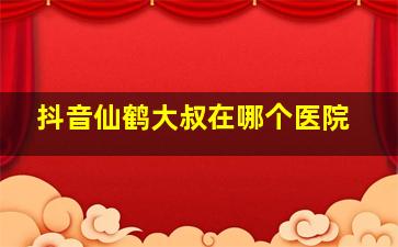 抖音仙鹤大叔在哪个医院