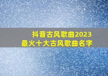 抖音古风歌曲2023最火十大古风歌曲名字