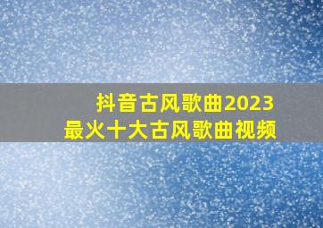 抖音古风歌曲2023最火十大古风歌曲视频