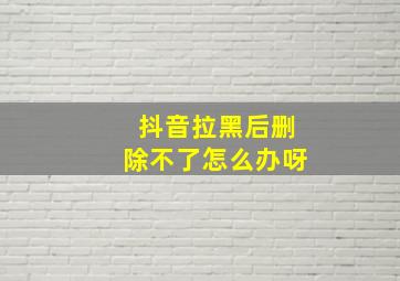 抖音拉黑后删除不了怎么办呀