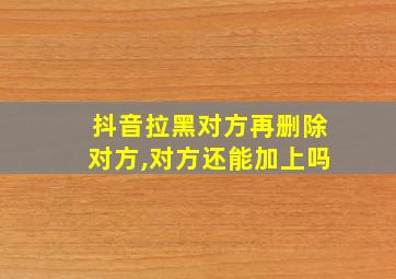 抖音拉黑对方再删除对方,对方还能加上吗