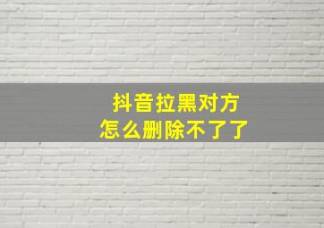 抖音拉黑对方怎么删除不了了