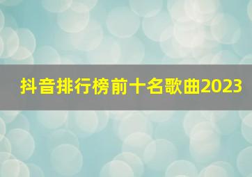 抖音排行榜前十名歌曲2023