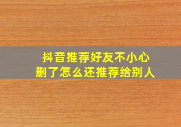 抖音推荐好友不小心删了怎么还推荐给别人