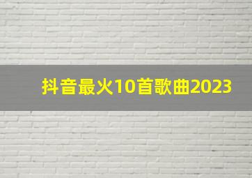 抖音最火10首歌曲2023