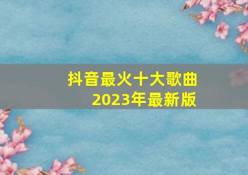 抖音最火十大歌曲2023年最新版