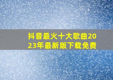 抖音最火十大歌曲2023年最新版下载免费