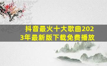 抖音最火十大歌曲2023年最新版下载免费播放