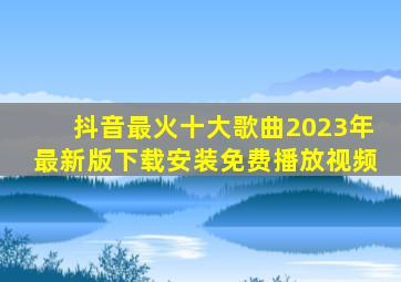 抖音最火十大歌曲2023年最新版下载安装免费播放视频