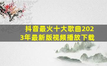 抖音最火十大歌曲2023年最新版视频播放下载