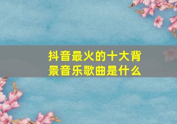 抖音最火的十大背景音乐歌曲是什么