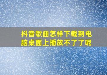 抖音歌曲怎样下载到电脑桌面上播放不了了呢