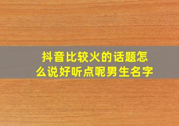 抖音比较火的话题怎么说好听点呢男生名字