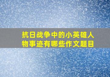 抗日战争中的小英雄人物事迹有哪些作文题目