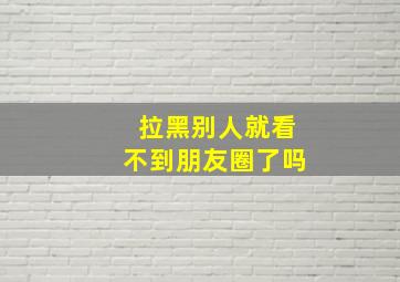 拉黑别人就看不到朋友圈了吗