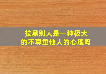 拉黑别人是一种极大的不尊重他人的心理吗