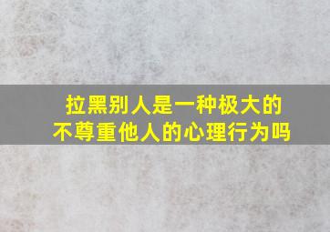 拉黑别人是一种极大的不尊重他人的心理行为吗