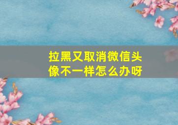 拉黑又取消微信头像不一样怎么办呀