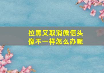 拉黑又取消微信头像不一样怎么办呢