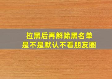 拉黑后再解除黑名单是不是默认不看朋友圈