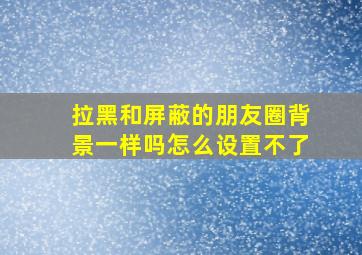 拉黑和屏蔽的朋友圈背景一样吗怎么设置不了