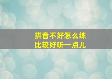 拼音不好怎么练比较好听一点儿