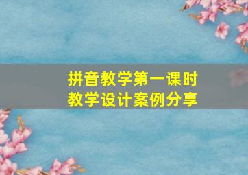 拼音教学第一课时教学设计案例分享