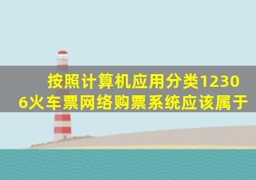 按照计算机应用分类12306火车票网络购票系统应该属于