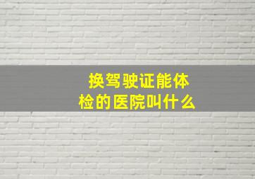 换驾驶证能体检的医院叫什么