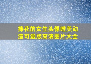 捧花的女生头像唯美动漫可爱版高清图片大全