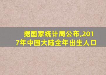 据国家统计局公布,2017年中国大陆全年出生人口